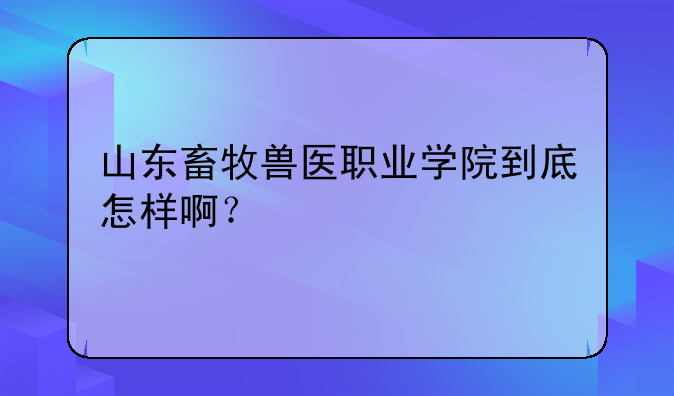山东畜牧兽医职业学院到底怎样啊？