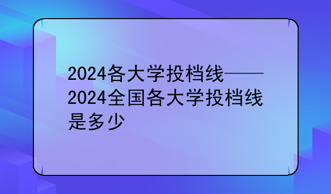 2024各大学投档线——2024全国各大学投档线是多少