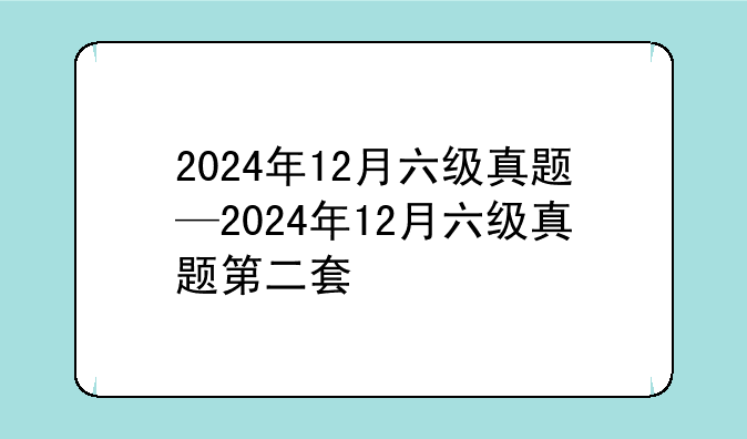 2024年12月六级真题—2024年12月六级真题第二套