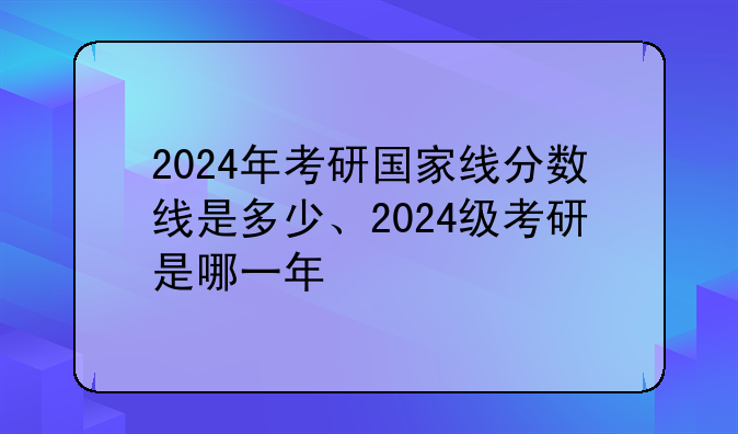 2024年考研国家线分数线是多少、2024级考研是哪一年