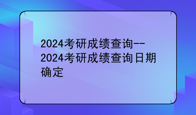 2024考研成绩查询--2024考研成绩查询日期确定