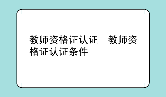 教师资格证认证__教师资格证认证条件