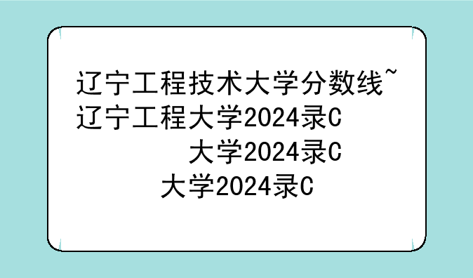 辽宁工程技术大学分数线~辽宁工程大学2024录取分数线