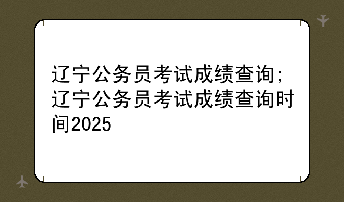辽宁公务员考试成绩查询;辽宁公务员考试成绩查询时间2025