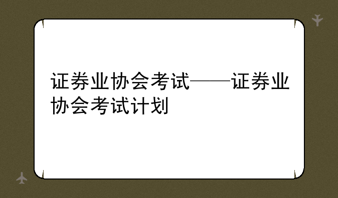 证券业协会考试——证券业协会考试计划