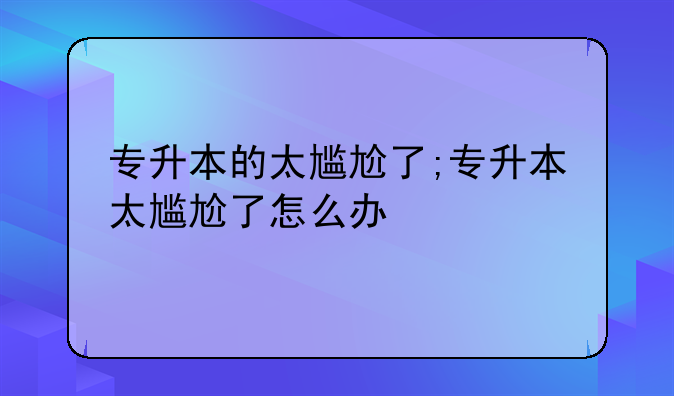 专升本的太尴尬了;专升本太尴尬了怎么办