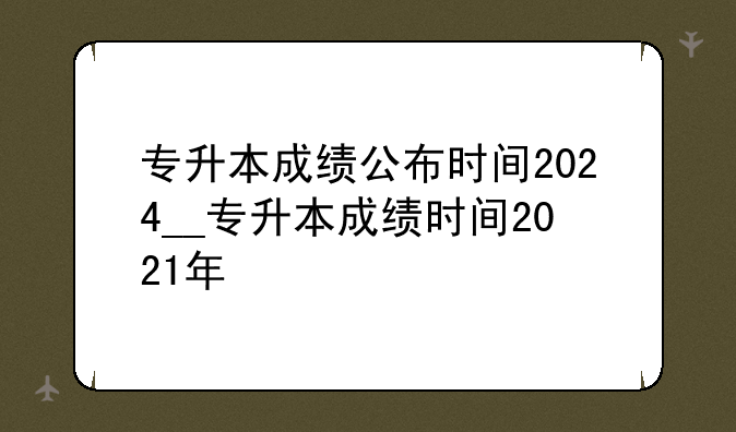 专升本成绩公布时间2024__专升本成绩时间2021年