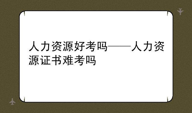 人力资源好考吗——人力资源证书难考吗