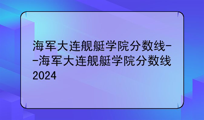 海军大连舰艇学院分数线--海军大连舰艇学院分数线2024