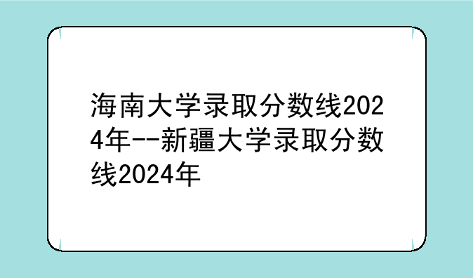 海南大学录取分数线2024年--新疆大学录取分数线2024年