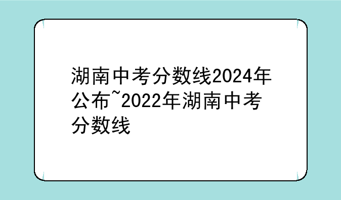 湖南中考分数线2024年公布~2022年湖南中考分数线