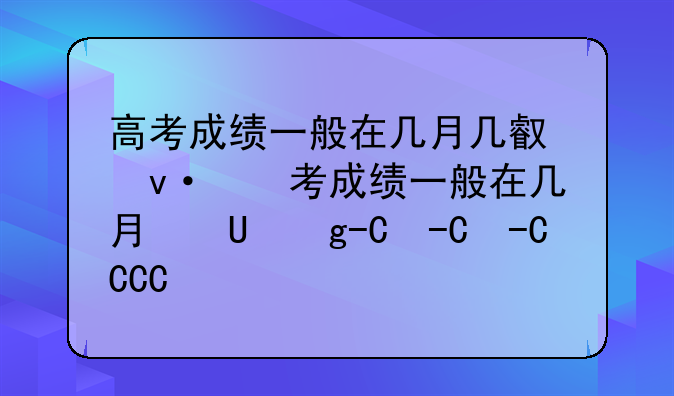高考成绩一般在几月几号出—高考成绩一般在几月几号出安徽