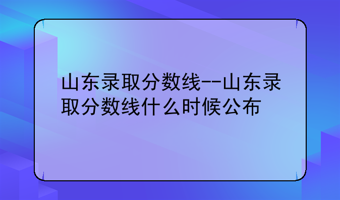 山东录取分数线--山东录取分数线什么时候公布