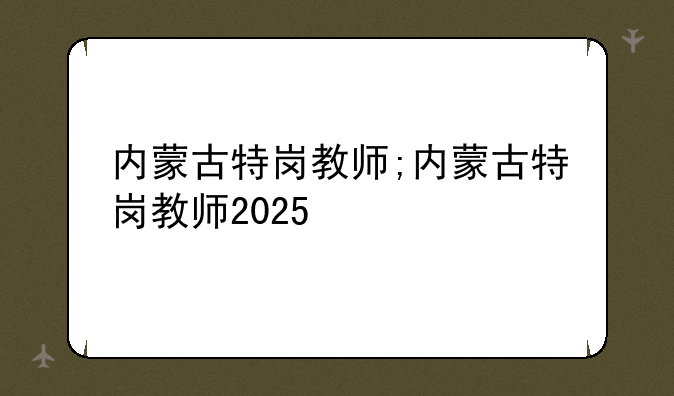 内蒙古特岗教师;内蒙古特岗教师2025